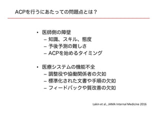 ACPを行うにあたっての問題点とは？
• 医師側の障壁
– 知識、スキル、態度
– 予後予測の難しさ
– ACPを始めるタイミング
• 医療システムの機能不全
– 調整役や協働関係者の欠如
– 標準化された文書や手順の欠如
– フィードバックや質改善の欠如
Lakin et al., JAMA Internal Medicine 2016
 
