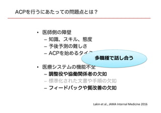 ACPを行うにあたっての問題点とは？
• 医師側の障壁
– 知識、スキル、態度
– 予後予測の難しさ
– ACPを始めるタイミング
• 医療システムの機能不全
– 調整役や協働関係者の欠如
– 標準化された文書や手順の欠如
– フィードバックや質改善の欠如
Lakin et al., JAMA Internal Medicine 2016
多職種で話し合う
 