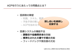 ACPを行うにあたっての問題点とは？
• 医師側の障壁
– 知識、スキル、態度
– 予後予測の難しさ
– ACPを始めるタイミング
• 医療システムの機能不全
– 調整役や協働関係者の欠如
– 標準化された文書や手順の欠如
– フィードバックや質改善の欠如
Lakin et al., JAMA Internal Medicine 2016
話し合いを継続し
記録する
 