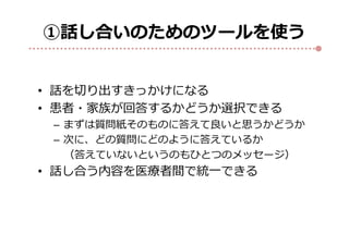 ①話し合いのためのツールを使う
• 話を切り出すきっかけになる
• 患者・家族が回答するかどうか選択できる
– まずは質問紙そのものに答えて良いと思うかどうか
– 次に、どの質問にどのように答えているか
（答えていないというのもひとつのメッセージ）
• 話し合う内容を医療者間で統一できる
 