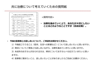 共に治療について考えていくための質問紙
• 今後の医療者との話し合いについて、ご希望をお聞かせください。
1）今後起こりうること（症状、生活への影響など）について話し合いたいと思います
か。
2）病状についてご家族とも話し合いながら、治療を進めていきたいと思いますか。
3）未成年のお子さんがおられる方は、病状についてお子さんへも伝えていきたいと思い
ますか。
4）医療者に聞きたいこと、話し合いたいことがありましたらご自由にお書きください。
• 治療を進めていく上で、あなたが大切にしたい
ことはどのようなことですか（自由記載）。
<質問内容>
 