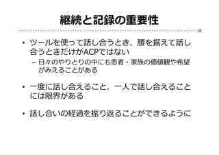 継続と記録の重要性
• ツールを使って話し合うとき、腰を据えて話し
合うときだけがACPではない
– 日々のやりとりの中にも患者・家族の価値観や希望
がみえることがある
• 一度に話し合えること、一人で話し合えること
には限界がある
• 話し合いの経過を振り返ることができるように
 