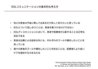 EOLコミュニケーションの基本的な考え方
• 殆どの患者は予後に関して出来るだけ詳しく知りたいと思っている
• EOLについて話し合うことは、患者を傷つけるわけではない
• EOLディスカッションにおいて、患者や医療者が心配することは正常な反応で
ある
• 患者は治療による延命以外にも、それぞれのゴールや優先したいことを持って
いる
• 個々の患者のゴールや優先したいことを知ることは、医療者により良いケアを
提供する力を与える
Communication About Serious Illness Care Goals
A Review and Synthesis of Best Practices
RE. Bernacki, et al. JAMA Internal Medicine 2014
 
