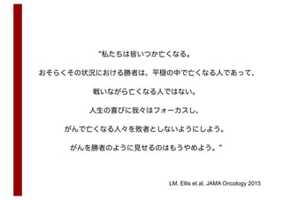 “私たちは皆いつか亡くなる。
おそらくその状況における勝者は、平穏の中で亡くなる人であって、
戦いながら亡くなる人ではない。
人生の喜びに我々はフォーカスし、
がんで亡くなる人々を敗者としないようにしよう。
がんを勝者のように見せるのはもうやめよう。”
LM. Ellis et al, JAMA Oncology 2015
 