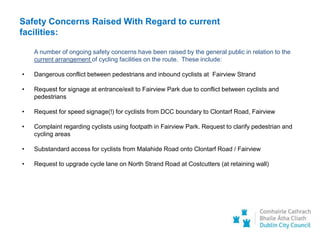 Safety Concerns Raised With Regard to current
facilities:
A number of ongoing safety concerns have been raised by the general public in relation to the
current arrangement of cycling facilities on the route. These include:
• Dangerous conflict between pedestrians and inbound cyclists at Fairview Strand
• Request for signage at entrance/exit to Fairview Park due to conflict between cyclists and
pedestrians
• Request for speed signage(!) for cyclists from DCC boundary to Clontarf Road, Fairview
• Complaint regarding cyclists using footpath in Fairview Park. Request to clarify pedestrian and
cycling areas
• Substandard access for cyclists from Malahide Road onto Clontarf Road / Fairview
• Request to upgrade cycle lane on North Strand Road at Costcutters (at retaining wall)
 