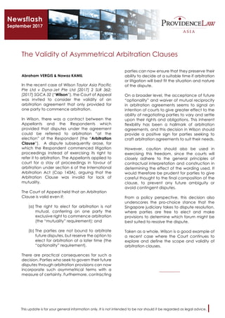 This update is for your general information only. It is not intended to be nor should it be regarded as legal advice. 	
The Validity of Asymmetrical Arbitration Clauses
Abraham VERGIS & Nawaz KAMIL
In the recent case of Wilson Taylor Asia Pacific
Pte Ltd v Dyna-Jet Pte Ltd [2017] 2 SLR 362;
[2017] SGCA 32 (“Wilson”), the Court of Appeal
was invited to consider the validity of an
arbitration agreement that only provided for
one party to commence arbitration.
In Wilson, there was a contract between the
Appellants and the Respondents which
provided that disputes under the agreement
could be referred to arbitration “at the
election” of the Respondent (the “Arbitration
Clause”). A dispute subsequently arose, for
which the Respondent commenced litigation
proceedings instead of exercising its right to
refer it to arbitration. The Appellants applied to
court for a stay of proceedings in favour of
arbitration under section 6 of the International
Arbitration Act (Cap 143A), arguing that the
Arbitration Clause was invalid for lack of
mutuality.
The Court of Appeal held that an Arbitration
Clause is valid even if:
(a) The right to elect for arbitration is not
mutual, conferring on one party the
exclusive right to commence arbitration
(the “mutuality” requirement); and
(b) The parties are not bound to arbitrate
future disputes, but reserve the option to
elect for arbitration at a later time (the
“optionality” requirement).
There are practical consequences for such a
decision. Parties who seek to govern their future
disputes through arbitration provisions can now
incorporate such asymmetrical terms with a
measure of certainty. Furthermore, contracting
parties can now ensure that they preserve their
ability to decide at a suitable time if arbitration
or litigation will best fit the situation and nature
of the dispute.
On a broader level, the acceptance of future
“optionality” and waiver of mutual reciprocity
in arbitration agreements seems to signal an
intention of courts to give greater effect to the
ability of negotiating parties to vary and settle
upon their rights and obligations. This inherent
flexibility has been a hallmark of arbitration
agreements, and this decision in Wilson should
provide a positive sign for parties seeking to
craft arbitration agreements to suit their needs.
However, caution should also be used in
exercising this freedom, since the courts will
closely adhere to the general principles of
contractual interpretation and construction in
determining the effect of the wording used. It
would therefore be prudent for parties to give
careful thought to the final composition of the
clause, to prevent any future ambiguity or
avoid contingent disputes.
From a policy perspective, this decision also
underscores the pro-choice stance that the
Singapore judiciary takes to dispute resolution,
where parties are free to elect and make
provisions to determine which forum might be
best suited to resolve the dispute.
Taken as a whole, Wilson is a good example of
a recent case where the Court continues to
explore and define the scope and validity of
arbitration clauses.
___________
Newsflash
September 2017
 