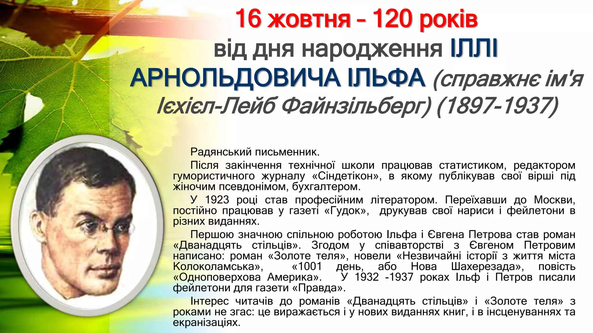 16 жовтня – 120 років
від дня народження ІЛЛІ
АРНОЛЬДОВИЧА ІЛЬФА (справжнє ім'я
Ієхієл-Лейб Файнзільберг) (1897-1937)
Радянський письменник.
Після закінчення технічної школи працював статистиком, редактором
гумористичного журналу «Сіндетікон», в якому публікував свої вірші під
жіночим псевдонімом, бухгалтером.
У 1923 році став професійним літератором. Переїхавши до Москви,
постійно працював у газеті «Гудок», друкував свої нариси і фейлетони в
різних виданнях.
Першою значною спільною роботою Ільфа і Євгена Петрова став роман
«Дванадцять стільців». Згодом у співавторстві з Євгеном Петровим
написано: роман «Золоте теля», новели «Незвичайні історії з життя міста
Колоколамська», «1001 день, або Нова Шахерезада», повість
«Одноповерхова Америка». У 1932 -1937 роках Ільф і Петров писали
фейлетони для газети «Правда».
Інтерес читачів до романів «Дванадцять стільців» і «Золоте теля» з
роками не згас: це виражається і у нових виданнях книг, і в інсценуваннях та
екранізаціях.
 