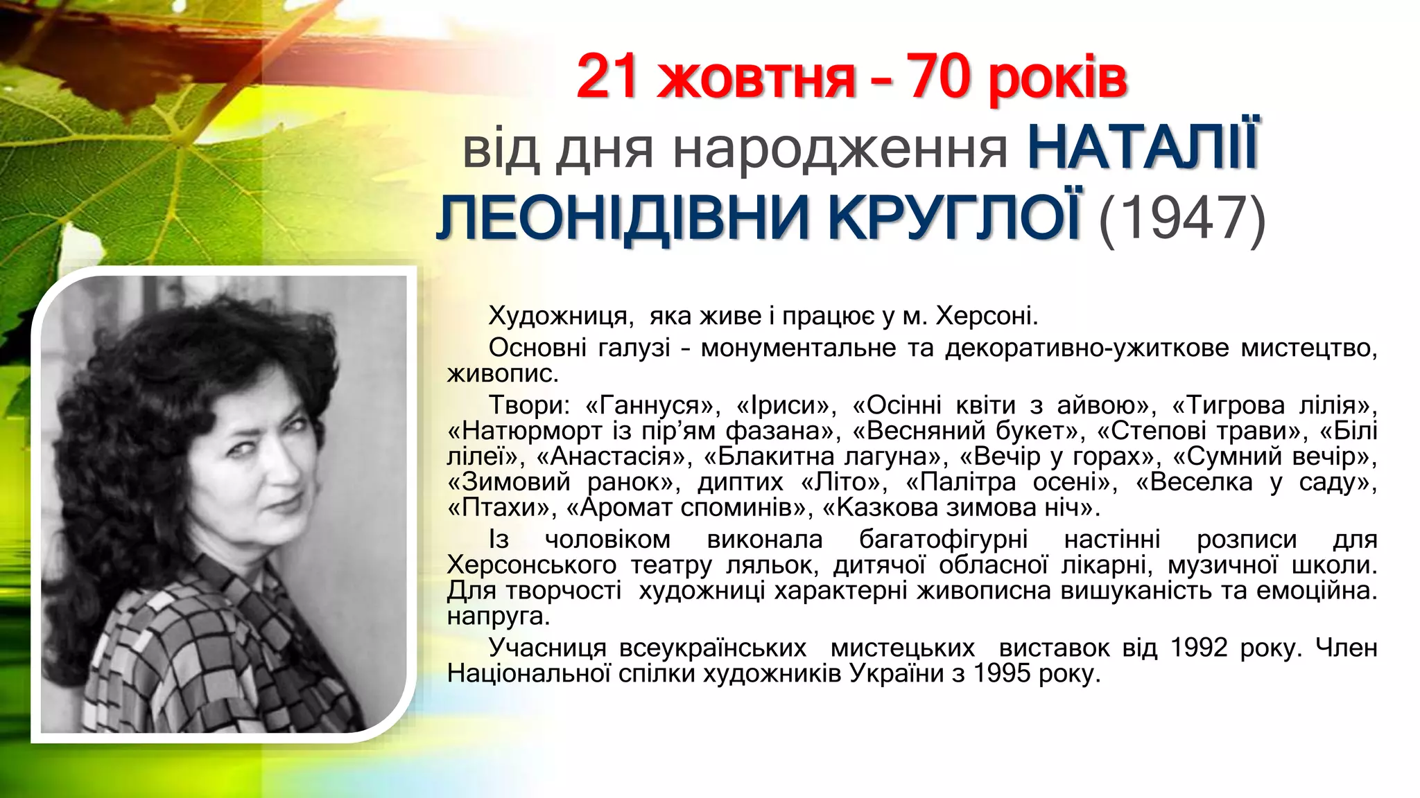 21 жовтня – 70 років
від дня народження НАТАЛІЇ
ЛЕОНІДІВНИ КРУГЛОЇ (1947)
Художниця, яка живе і працює у м. Херсоні.
Основні галузі – монументальне та декоративно-ужиткове мистецтво,
живопис.
Твори: «Ганнуся», «Іриси», «Осінні квіти з айвою», «Тигрова лілія»,
«Натюрморт із пір’ям фазана», «Весняний букет», «Степові трави», «Білі
лілеї», «Анастасія», «Блакитна лагуна», «Вечір у горах», «Сумний вечір»,
«Зимовий ранок», диптих «Літо», «Палітра осені», «Веселка у саду»,
«Птахи», «Аромат споминів», «Казкова зимова ніч».
Із чоловіком виконала багатофігурні настінні розписи для
Херсонського театру ляльок, дитячої обласної лікарні, музичної школи.
Для творчості художниці характерні живописна вишуканість та емоційна.
напруга.
Учасниця всеукраїнських мистецьких виставок від 1992 року. Член
Національної спілки художників України з 1995 року.
 