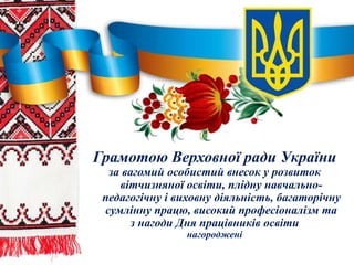 Грамотою Верховної ради України
за вагомий особистий внесок у розвиток
вітчизняної освіти, плідну навчально-
педагогічну і виховну діяльність, багаторічну
сумлінну працю, високий професіоналізм та
з нагоди Дня працівників освіти
нагороджені
 