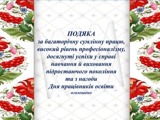 ПОДЯКА
за багаторічну сумлінну працю,
високий рівень професіоналізму,
досягнуті успіхи у справі
навчання й виховання
підростаючого покоління
та з нагоди
Дня працівників освіти
оголошено
 