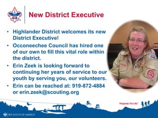 New District Executive
• Highlander District welcomes its new
District Executive!
• Occoneechee Council has hired one
of our own to fill this vital role within
the district.
• Erin Zeek is looking forward to
continuing her years of service to our
youth by serving you, our volunteers.
• Erin can be reached at: 919-872-4884
or erin.zeek@scouting.org
 