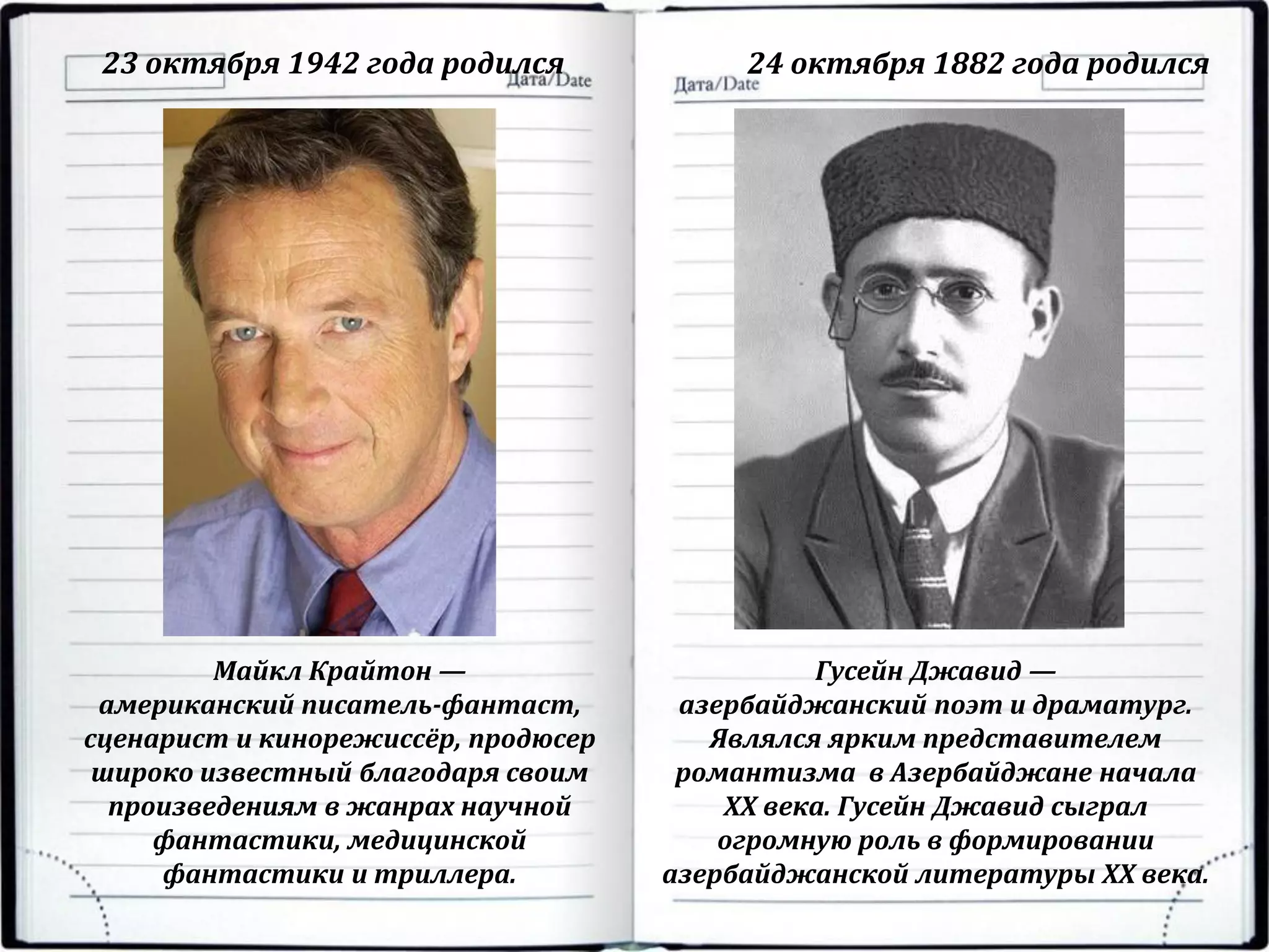 23 октября 1942 года родился 24 октября 1882 года родился
Майкл Крайтон —
американский писатель-фантаст,
сценарист и кинорежиссёр, продюсер
широко известный благодаря своим
произведениям в жанрах научной
фантастики, медицинской
фантастики и триллера.
Гусейн Джавид —
азербайджанский поэт и драматург.
Являлся ярким представителем
романтизма в Азербайджане начала
XX века. Гусейн Джавид сыграл
огромную роль в формировании
азербайджанской литературы XX века.
 