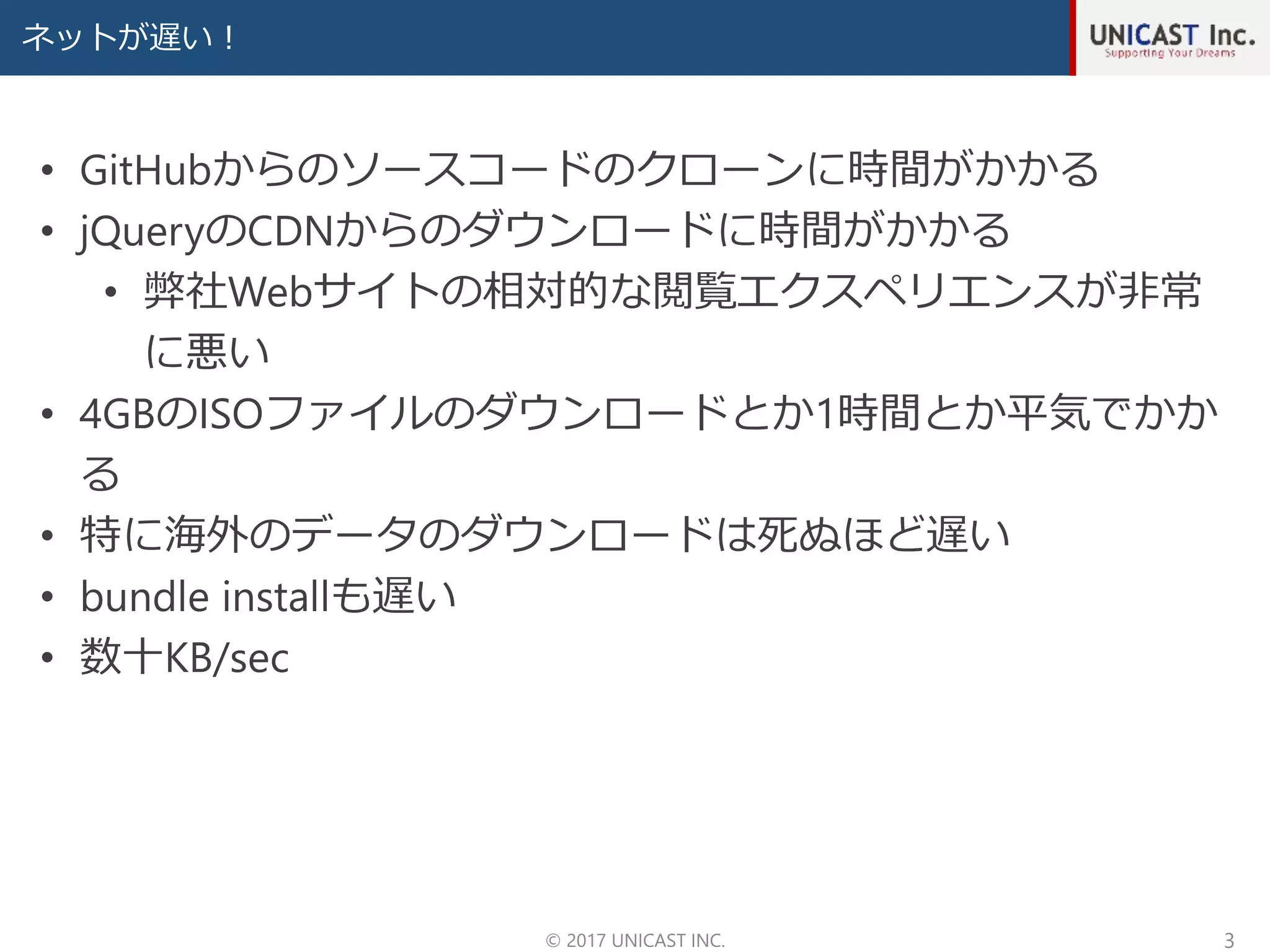 ネットが遅い！
© 2017 UNICAST INC. 3
• GitHubからのソースコードのクローンに時間がかかる
• jQueryのCDNからのダウンロードに時間がかかる
• 弊社Webサイトの相対的な閲覧エクスペリエンスが非常
に悪い
• 4GBのISOファイルのダウンロードとか1時間とか平気でかか
る
• 特に海外のデータのダウンロードは死ぬほど遅い
• bundle installも遅い
• 数十KB/sec
 
