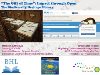 Martin R. Kalfatovic
Twitter@UDCMRK
Associate Director | Program Director
Smithsonian Libraries | Biodiversity Heritage Library
“The Gift of Time”: Impact through Open
The Biodiversity Heritage Library
Bracing for Impact:
Digitizing Collections to Change Lives
2017 Smithsonian Digitization Fair
19 October 2017| Washington
library.si.edu
library.si.edu
 