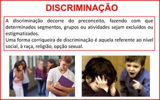 DISCRIMINAÇÃO
A discriminação decorre do preconceito, fazendo com que
determinados segmentos, grupos ou atividades sejam excluídos ou
estigmatizados.
Uma forma corriqueira de discriminação é aquela referente ao nível
social, à raça, religião, opção sexual.
 