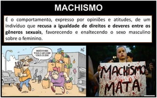 MACHISMO
É o comportamento, expresso por opiniões e atitudes, de um
indivíduo que recusa a igualdade de direitos e deveres entre os
gêneros sexuais, favorecendo e enaltecendo o sexo masculino
sobre o feminino.
 