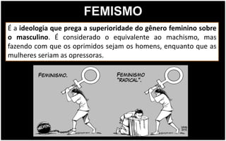 FEMISMO
É a ideologia que prega a superioridade do gênero feminino sobre
o masculino. É considerado o equivalente ao machismo, mas
fazendo com que os oprimidos sejam os homens, enquanto que as
mulheres seriam as opressoras.
 
