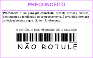 PRECONCEITO
Preconceito é um juízo pré-concebido, perante pessoas, crenças,
sentimentos e tendências de comportamento. É uma ideia formada
antecipadamente e que não tem fundamento.
 