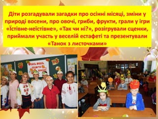 Діти розгадували загадки про осінні місяці, зміни у
природі восени, про овочі, гриби, фрукти, грали у ігри
«Їстівне-неїстівне», «Так чи ні?», розігрували сценки,
приймали участь у веселій естафеті та презентували
«Танок з листочками»
 