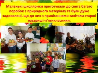 Маленькі школярики приготували до свята багато
поробок з природного матеріалу та були дуже
задоволені, що до них з привітаннями завітали старші
товариші-п‘ятикласники.
 