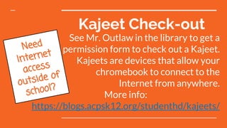 Kajeet Check-out
Need
Internet
access
outside of
school?
See Mr. Outlaw in the library to get a
permission form to check out a Kajeet.
Kajeets are devices that allow your
chromebook to connect to the
Internet from anywhere.
More info:
https://blogs.acpsk12.org/studenthd/kajeets/
 