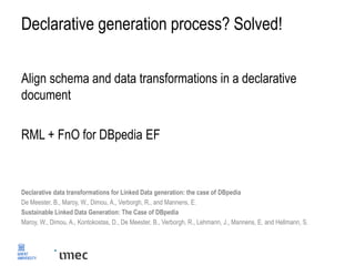 Declarative generation process? Solved!
Align schema and data transformations in a declarative
document
RML + FnO for DBpedia EF
Declarative data transformations for Linked Data generation: the case of DBpedia
De Meester, B., Maroy, W., Dimou, A., Verborgh, R., and Mannens, E.
Sustainable Linked Data Generation: The Case of DBpedia
Maroy, W., Dimou, A., Kontokostas, D., De Meester, B., Verborgh, R., Lehmann, J., Mannens, E. and Hellmann, S.
 