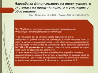 Чл. 71. (1) Броят на групите за целодневна организация на
учебния ден в неспециализираните училища:
1. за учениците от I до VII клас, когато задължителните и
избираемите учебни часове се провеждат в самостоятелен блок до
обяд, а часовете за самоподготовка - след обяд, като се раздели броят
на учениците на норматива за максимален брой съгласно приложение
№ 7 (16 – 25 ученици) и се формират самостоятелни или сборни групи;
нова група се образува при остатък 16.
2. съчетаване на задължителните и избираемите учебни часове и
самоподготовка в смесен блок сутрин и следобед се допуска само за
учениците от I до IV клас за паралелки с брой на учениците, по-голям
от норматива за минимален брой съгласно приложение № 7.
Наредба за финансирането на институциите в
системата на предучилищното и училищното
образование
Обн. - ДВ, бр. 81 от 10.10.2017 г., Приета с ПМС № 219/05.10.2017 г.
 