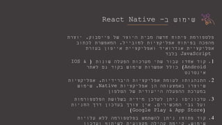 ‫ב‬ ‫שימוש‬-React Native
‫של‬ ‫היוצר‬ ‫מבית‬ ‫חדשה‬ ‫פיתוח‬ ‫פלטפורמת‬‫פייסבוק‬,‫יוצרת‬
‫למובייל‬ ‫אפליקציות‬ ‫בפיתוח‬ ‫מהפכה‬,‫לכתוב‬ ‫המאפשרת‬
‫ואפליקציית‬ ‫אנדרואיד‬ ‫אפליקציית‬‫אייפון‬‫בעזרת‬
JavaScript‫בלבד‬
.1‫אחד‬ ‫קוד‬:‫שונות‬ ‫הפעלה‬ ‫מערכות‬ ‫שתי‬ ‫עבור‬(IOS &
Android)‫לאתר‬ ‫גם‬ ‫בקוד‬ ‫שימוש‬ ‫אפשרות‬ ‫כולל‬
‫אינטרנט‬
.2‫התנהגות‬:‫היברידיות‬ ‫אפליקציות‬ ‫לעומת‬,‫אפליקציות‬
‫אפליקציות‬ ‫הן‬ ‫באמצעותה‬ ‫שיוצרו‬Native,‫שימוש‬
‫הטלפון‬ ‫של‬ ‫הייעודית‬ ‫ההפעלה‬ ‫במערכת‬
.3‫עדכונים‬:‫הפלטפורמות‬ ‫בשלושת‬ ‫מידית‬ ‫לעדכן‬ ‫ניתן‬
‫המכשירים‬ ‫גבי‬ ‫ועל‬,‫החניות‬ ‫דרך‬ ‫בעדכון‬ ‫צורך‬ ‫אין‬
(Google Play & App Store)
.4‫פתוח‬ ‫קוד‬:‫עלויות‬ ‫ללא‬ ‫בפלטפורמה‬ ‫להשתמש‬ ‫ניתן‬
 