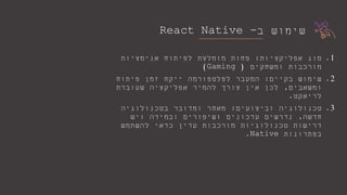 ‫ב‬ ‫שימוש‬-React Native
.1‫אפליקציות‬ ‫סוג‬:‫אנימציות‬ ‫לפיתוח‬ ‫מומלצת‬ ‫פחות‬
‫ומשחקים‬ ‫מורכבות‬(Gaming)
.2‫בקיים‬ ‫שימוש‬:‫פיתוח‬ ‫זמן‬ ‫ייקח‬ ‫לפלטפורמה‬ ‫המעבר‬
‫ומשאבים‬,‫שעובדת‬ ‫אפליקציה‬ ‫להמיר‬ ‫צורך‬ ‫אין‬ ‫לכן‬
‫לריאקט‬.
.3‫וביצועים‬ ‫טכנולוגיה‬:‫בטכנולוגיה‬ ‫ומדובר‬ ‫מאחר‬
‫חדשה‬,‫ויש‬ ‫ובמידה‬ ‫ושיפורים‬ ‫עדכונים‬ ‫נדרשים‬
‫להשתמש‬ ‫כדאי‬ ‫עדין‬ ‫מורכבות‬ ‫טכנולוגיות‬ ‫דרישות‬
‫בפתרונות‬Native.
 