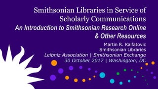 Smithsonian Libraries in Service of
Scholarly Communications
An Introduction to Smithsonian Research Online
& Other Resources
Martin R. Kalfatovic
Smithsonian Libraries
Leibniz Association | Smithsonian Exchange
30 October 2017 | Washington, DC
 