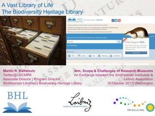 Martin R. Kalfatovic
Twitter@UDCMRK
Associate Director | Program Director
Smithsonian Libraries | Biodiversity Heritage Library
A Vast Library of Life
The Biodiversity Heritage Library
Aim, Scope & Challenges of Research Museums
An Exchange between the Smithsonian Institution &
Leibniz Association
30 October 2017| Washington
library.si.edu
library.si.edu
 