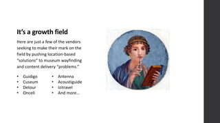 It’s	
  a	
  growth	
  field
Here	
  are	
  just	
  a	
  few	
  of	
  the	
  vendors	
  
seeking	
  to	
  make	
  their	
  mark	
  on	
  the	
  
field	
  by	
  pushing	
  location-­‐based	
  
“solutions”	
  to	
  museum	
  wayfinding	
  
and	
  content	
  delivery	
  “problems.”
• Guidigo
• Cuseum
• Detour
• Oncell
• Antenna
• Acoustiguide
• Izitravel
• And	
  more…
 