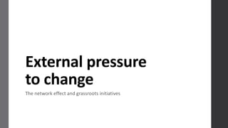 External	
  pressure	
  
to	
  change
The	
  network	
  effect	
  and	
  grassroots	
  initiatives
 