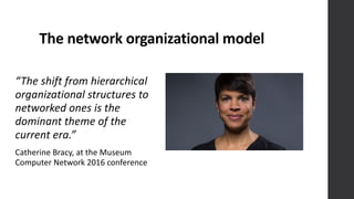 The	
  network	
  organizational	
  model
“The	
  shift	
  from	
  hierarchical	
  
organizational	
  structures	
  to	
  
networked	
  ones	
  is	
  the	
  
dominant	
  theme	
  of	
  the	
  
current	
  era.”
Catherine	
  Bracy,	
  at	
  the	
  Museum	
  
Computer	
  Network	
  2016	
  conference
 