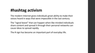#hashtag	
  activism
The	
  modern	
  Internet	
  gives	
  individuals	
  great	
  ability	
  to	
  make	
  their	
  
voices	
  heard	
  in	
  ways	
  that	
  were	
  impossible	
  in	
  the	
  last	
  century.	
  
The	
  “signal	
  boost”	
  that	
  can	
  happen	
  when	
  like-­‐minded	
  individuals	
  
share	
  content	
  and	
  spread	
  it	
  through	
  their	
  personal	
  networks	
  can	
  
cause	
  ideas	
  to	
  spread	
  rapidly.
The	
  #	
  sign	
  has	
  become	
  an	
  important	
  part	
  of	
  everyday	
  life.
 