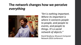 The	
  network	
  changes	
  how	
  we	
  perceive	
  
everything
“Art	
  is	
  nothing	
  important.	
  
Where	
  its	
  important	
  is	
  
where	
  it	
  connects	
  people	
  
to	
  people,	
  and	
  people	
  to	
  
events,	
  and	
  people	
  to	
  
things.	
  It’s	
  a	
  social	
  
network	
  of	
  objects.” 
David	
  Newbury,	
  Museum	
  Computer	
  
Network	
  2016	
  conference
 