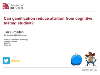 Can gamification reduce attrition from cognitive
testing studies?
Jim Lumsden
jim.lumsden@bristol.ac.uk
School of Experimental Psychology,
University of Bristol,
BS8 1TU,
Bristol, UK
@jl9937
 