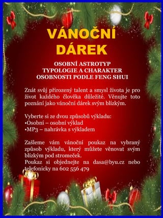 www.akademiestesti.webs.com
VÁNOČNÍ
DÁREK
OSOBNÍ ASTROTYP
TYPOLOGIE A CHARAKTER
OSOBNOSTI PODLE FENG SHUI
Znát svůj přirozený talent a smysl života je pro
život každého člověka důležité. Věnujte toto
poznání jako vánoční dárek svým blízkým.
Vyberte si ze dvou způsobů výkladu:
•Osobní – osobní výklad
•MP3 – nahrávka s výkladem
Zašleme vám vánoční poukaz na vybraný
způsob výkladu, který můžete věnovat svým
blízkým pod stromeček.
Poukaz si objednejte na dasa@byu.cz nebo
telefonicky na 602 556 479
 