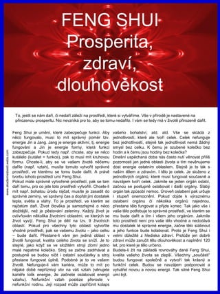 www.akademiestesti.webs.com
FENG SHUI
Prosperita,
zdraví,
dlouhověkost
To, jestli se nám daří, či nedaří záleží na prostředí, které si vytváříme. Vše v přírodě je nastavené na
přirozenou prosperitu. Nic nevzniká pro to, aby se tomu nedařilo. I vám se tedy má v životě přirozeně dařit.
Feng Shui je umění, které zabezpečuje funkci. Aby
něco fungovalo, musí to mít správný poměr tzv.
energie Jin a Jang. Jang je energie aktivní, tj. energie
fungování a Jin je energie formy, která funkci
zabezpečuje. Pokud tedy např. chcete, aby se něco
kutálelo (kutálet = funkce), pak to musí mít kruhovou
formu. Chcete-li, aby se ve vašem životě něčemu
dařilo (např. vztah), musíte tomuto vytvořit správné
prostředí, ve kterému se tomu bude dařit. A právě
tvorbu tohoto prostředí umí Feng Shui.
Pokud máte správně vytvořené prostředí, pak se tam
daří tomu, pro co jste toto prostředí vytvořili. Chcete-li
mít např. bohatou úrodu rajčat, musíte je zasadit do
správné zeminy, ve správný čas a dopřát jim dostatek
tepla, světla a vláhy. To je prostředí, ve kterém se
rajčatům daří. Život člověka je samozřejmě o něco
složitější, než je pěstování zeleniny. Každý život je
ovlivňován několika životními oblastmi, ve kterých se
život vyvíjí. Feng Shui je dělí na tzv. 9 životních
oblastí. Pokud pro všechny tyto oblasti vytvoříte
vhodné prostředí, pak se vašemu životu – jako celku
– bude dařit. Přestane-li vám jen jediná oblast v
životě fungovat, kvalita celého života se sníží. Je to
stejné, jako když se ve složitém stroji zlomí jedno
malé nepatrné kolečko. Stroj se začne zadrhávat a
postupně se budou ničit i ostatní součástky a stroj
přestane fungovat úplně. Podobné je to ve vašem
životě. Nefunguje-li vám kariéra, může to mít po
nějaké době nepříznivý vliv na váš vztah (věnujete
kariéře tolik energie, že začnete oslabovat energii
vztahu). Nefunkční vztah posléze přeroste v
nefunkční rodinu. Její rozpad může zapříčinit kolaps
vašeho bohatství, atd. atd. Vše se skládá z
jednotlivostí, které ale tvoří celek. Celek nefunguje
bez jednotlivostí, stejně tak jednotlivost nemá žádný
smysl bez celku. K čemu je ozubené kolečko bez
hodin a k čemu jsou hodiny bez kolečka?
Dnešní uspěchaná doba nás často nutí věnovat příliš
pozornosti jen jedné oblasti života a tím nevěnujeme
dost energie ostatním oblastem. Stejně je to tak s
naším tělem a zdravím. I tělo je celek. Je složeno z
jednotlivých orgánů, které musí fungovat současně a
navzájem tvoří celek. Jakmile se jeden orgán oslabí,
začnou se postupně oslabovat i další orgány. Slabý
orgán tak způsobí nemoc. Úroveň oslabení pak určuje
i stupeň onemocnění. Pokud dojde k výraznému
oslabení orgánu či několika orgánů najednou,
přestane tělo fungovat a přijde konec. Tak jako vše i
vaše tělo potřebuje to správné prostředí, ve kterém se
mu bude dařit a tím i všem jeho orgánům. Jakmile
toto prostředí není pro vaše tělo vhodné a nedodává
mu dostatek té správné energie, začne tělo slábnout
a jeho funkce bude kolabovat. Proto je Feng Shui i
velmi důležité z hlediska zdraví. Protože jen dobré
zdraví může zaručit tělu dlouhověkost a naplnění 120
let, pro které je tělo určeno.
Budete-li žít na základě rovnováhy dané Feng Shui,
kvalita vašeho života se zlepší. Všechny „součásti“
budou fungovat společně a vytvoří tak krásný a
funkční celek. Budou se navzájem podporovat a
vytvářet novou a novou energii. Tak silné Feng Shui
umí být.
 