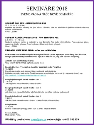 www.akademiestesti.webs.com
SEMINÁŘE 2018
ZVEME VÁS NA NAŠE NOVÉ SEMINÁŘE
SEMINÁŘ ROK 2018 – ROK ZEMITÉHO PSA
20.1. 2019 – 10 – 18 hod.
Připravte se na tento náročný rok pod vládou Zemitého Psa. Na semináři si správně nastavíte všechny
důležité životní oblasti.
Cena: 1,800 Kč
SEMINÁŘ KARIÉRA V ROCE 2018 – ROK ZEMITÉHO PSA
3.2. 2018 – 10 – 18 hod.
Správné nastavení kariéry a podnikání v roce Zemitého Psa bude velmi důležité. Pes podporuje plány,
systémy a detailní přípravu. Proto byste se měli opravdu dobře připravit.
Cena: 1,800 Kč
ZÁKLADNÍ KURZ FENG SHUI – určen pro začátečníky
Na kurzu se naučíte základní práci s energiemi člověka, času a prostoru podle Feng Shui. Poznáte
energie všech důležitých oblastí života a jak si je nastavit tak, aby vám správně fungovaly.
Základní kurz se skládá z pěti dnů:
Vždy od 9:00 do 18:00 hod. s přestávkou na oběd.
Energie člověka – Typologie a charakter osobnosti podle Feng Shui
17.2.2018
Poznáte sami sebe, svůj přirozený talent, potenciál a silné stránky.
Základem pro práci bude kniha Čínské horoskopy aneb Odhalte své pravé já – zakoupíte ji např. zde:
http://neoluxor.cz/beletrie/cinske-horoskopy–256615/
Energie jednotlivých oblastí života – část 1
3.3.2018
Jak si správně nastavit kariéru, vztahy a rodinu
Energie jednotlivých oblastí života – část 2
24.3.2018
Jak si správně nastavit bohatství a bohatost života, pravidla a hodnoty, budoucnost
Energie jednotlivých oblastí života – část 3
7.4.2018
Jak si správně nastavit domov, zázemí, pracovní místo, vize-sny-plány
Energie zdraví
21.4.2018
Naučíte se základní principy zdraví a jak si zdraví udržet a chránit
Cena: 5,400 Kč.
Místo konání Praha.
Přihlášky posílejte na dasa@byu.cz nebo volejte na 602 556 479.
 