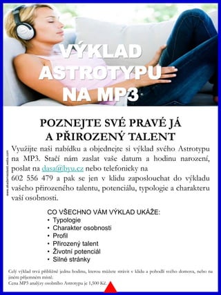 www.akademiestesti.webs.com
VÝKLAD
ASTROTYPU
NA MP3
POZNEJTE SVÉ PRAVÉ JÁ
A PŘIROZENÝ TALENT
Využijte naši nabídku a objednejte si výklad svého Astrotypu
na MP3. Stačí nám zaslat vaše datum a hodinu narození,
poslat na dasa@byu.cz nebo telefonicky na
602 556 479 a pak se jen v klidu zaposlouchat do výkladu
vašeho přirozeného talentu, potenciálu, typologie a charakteru
vaší osobnosti.
Celý výklad trvá přibližně jednu hodinu, kterou můžete strávit v klidu a pohodlí svého domova, nebo na
jiném příjemném místě.
Cena MP3 analýzy osobního Astrotypu je 1,500 Kč.
CO VŠECHNO VÁM VÝKLAD UKÁŽE:
• Typologie
• Charakter osobnosti
• Profil
• Přirozený talent
• Životní potenciál
• Silné stránky
 
