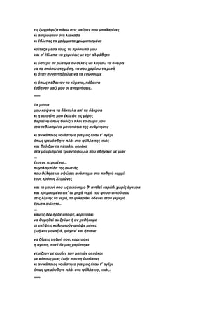 τις ζωγράφιζα πάνω στις μαύρες σου μπαλαρίνες
κι άστραφταν στη λιακάδα
κι έβλεπες τα γράμματα χρωματισμένα
κοίταζα μέσα τους, το πρόσωπό μου
και σ’ έβλεπα να χορεύεις με την αλφάβητο
κι ύστερα σε ρώταγα αν θέλεις να λυγίσω τα όνειρα
να τα σπάσω στη μέση, να σου χαρίσω τα μισά
κι όταν συναντηθούμε να τα ενώσουμε
κι όπως πέθαιναν τα κύματα, πέθαινα
έσβηναν μαζί μου οι αναμνήσεις..
~~~
Τα μάτια
μου κάψανε τα δάκτυλα απ’ τα δάκρυα
κι η νικοτίνη μου έκλεψε τις μέρες
βαραίνει όπως βαδίζει πλάι το σώμα μου
στα τεθλασμένα μονοπάτια της ανάμνησης
κι αν κάποιος νοιάστηκε για μας ήταν τ’ αγέρι
όπως τρεμόσβηνε πλάι στα φύλλα της ιτιάς
και θρόιζαν τα πέταλα, ολοένα
στα μαυρισμένα τριαντάφυλλα που σβήνανε με μιας
...
έτσι σε περιμένω...
πυγολαμπίδα της φωτιάς
που θέλησε να υψώσει ανάστημα στο ποθητό κορμί
τους κρύους Χειμώνες
και το μουνί σου ως οικόσημο θ’ αντλεί καράβι χωρίς άγκυρα
και κρεμασμένο απ’ τα ρηχά νερά του φουστανιού σου
στις λίμνης τα νερά, το φιλαράκι οδεύει στον γκρεμό
έρωτα ανίκητε..
...
κανείς δεν ήρθε απόψε, κοριτσάκι
να θυμηθεί αν ζούμε ή αν χαθήκαμε
οι σκέψεις κολυμπούν απόψε μόνες
ζωή και μοναξιά, φάγαν’ και ήπιανε
να ζήσεις τη ζωή σου, κοριτσάκι
η αγάπη, ποτέ δε μας χαρίστηκε
γεμίζουν με ουσίες των ματιών οι σάκοι
με κόπους μιας ζωής που τη θυσίασες
κι αν κάποιος νοιάστηκε για μας ήταν τ’ αγέρι
όπως τρεμόσβηνε πλάι στα φύλλα της ιτιάς..
~~~
 