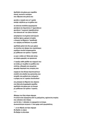 Σχεδίαζα στα χέρια μου καράβια
πανιά, κουπιά κι αστέρια
που έβρισκα στα μάτια σου
φυσάει ο καιρός και ειν’ ωραία
απόψε ταξιδεύω με τα χάδια σου
τα κόκκινα στολίδια κρεμασμένα
φανάρια και λαμπιόνια σ’ αρμενίζουνε
φωτάκια τ’ ουρανού παραδεισένια
πιο κόκκινα απ’ του ήλιου δειλινό
αστράφτουν τα λιμάνια από έρωτα
αγάπης ήχους, χρώμα ευτυχίας
ο άνεμος τα βήματα ν’ αγκάλιαζε
κι ο αγέρας να θολώνει το μυαλό
σχεδίαζα φιλιά στα δυο μου χέρια
τα έστελνα στο δρόμο που περπάταγες
γυρίζανε πουλιά στεφανωμένα
με μάθαιναν τον τρόπο ν’ αγαπώ
κι εγώ τι άλλο να’ θελα από σένα;
να πέφτω χαμηλά, να προσκυνώ
ν’ αγγίζω κάθε φλέβα του κορμιού σου
να σκίζω με τα χάδια τις φοβίες σου
ιππότης, αδερφός και ερωμένος
φεγγάρι λαμπερό στις ιστορίες σου
κορφή σε ένα δέντρο Χριστουγέννων
στολίδι στα κλαδιά της ορτανσίας σου
πετράδι στα μαλλιά σου τυλιγμένο
ο μίσχος του πι’ ωραίου λουλουδιού
και μέτραγα τα βήματα που άφηνες
στα δάκτυλα ζωγράφιζα καράβια
σχεδίαζα στα χέρια μου τα όνειρα
με μάθαιναν τον τρόπο ν’ αγαπώ..
~~~
Φάγαμε πιο λίγη πίκρα σήμερα.
Η κοιλιά είναι πρησμένη από τις μαζωμένες, αχώνευτες πικρίες
που κάτσανε σαν πέτρες
και δε λέει ν΄ αδειάσει το γαμημένο το έντερο.
Δυσκοιλιότητα πετριών σ΄ ένα σμάρι από τρωγλοδύτες.
΄΄..κι αν έβρεξε για λίγο σήμερα
θα βρέξει κι αύριο
θα βρέχει τη Δευτέρα
 