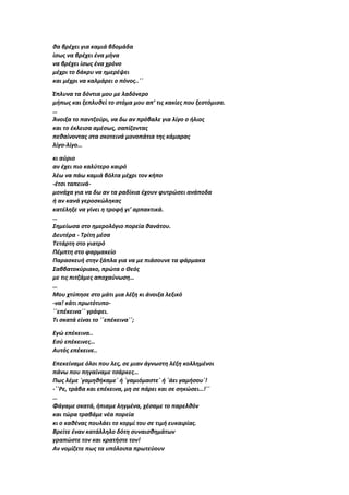 θα βρέχει για καμιά βδομάδα
ίσως να βρέχει ένα μήνα
να βρέχει ίσως ένα χρόνο
μέχρι το δάκρυ να ημερέψει
και μέχρι να καλμάρει ο πόνος..΄΄
Έπλυνα τα δόντια μου με λαδόνερο
μήπως και ξεπλυθεί το στόμα μου απ’ τις κακίες που ξεστόμισα.
…
Άνοιξα το παντζούρι, να δω αν πρόβαλε για λίγο ο ήλιος
και το έκλεισα αμέσως, σαπίζοντας
πεθαίνοντας στα σκοτεινά μονοπάτια της κάμαρας
λίγο-λίγο…
κι αύριο
αν έχει πιο καλύτερο καιρό
λέω να πάω καμιά βόλτα μέχρι τον κήπο
-έτσι ταπεινά-
μονάχα για να δω αν τα ραδίκια έχουν φυτρώσει ανάποδα
ή αν κανά γεροσκώληκας
κατέληξε να γίνει η τροφή γι’ αρπακτικά.
…
Σημείωσα στο ημερολόγιο πορεία θανάτου.
Δευτέρα - Τρίτη μέσα
Τετάρτη στο γιατρό
Πέμπτη στο φαρμακείο
Παρασκευή στην ξάπλα για να με πιάσουνε τα φάρμακα
Σαββατοκύριακο, πρώτα ο Θεός
με τις πιτζάμες αποχαύνωση…
…
Μου χτύπησε στο μάτι μια λέξη κι άνοιξα λεξικό
-να! κάτι πρωτότυπο-
΄΄επέκεινα΄΄ γράφει.
Τι σκατά είναι το ΄΄επέκεινα΄΄;
Εγώ επέκεινα..
Εσύ επέκεινες…
Αυτός επέκεινε..
Επεκείναμε όλοι που λες, σε μιαν άγνωστη λέξη κολλημένοι
πάνω που πηγαίναμε τσάρκες…
Πως λέμε ΄γαμηθήκαμε΄ ή ΄γαμιόμαστε΄ ή ΄άει γαμήσου΄!
-΄΄Ρε, τράβα και επέκεινα, μη σε πάρει και σε σηκώσει…!΄΄
…
Φάγαμε σκατά, ήπιαμε ληγμένα, χέσαμε το παρελθόν
και τώρα τραβάμε νέα πορεία
κι ο καθένας πουλάει το κορμί του σε τιμή ευκαιρίας.
Βρείτε έναν κατάλληλο δότη συναισθημάτων
γραπώστε τον και κρατήστε τον!
Αν νομίζετε πως τα υπόλοιπα πρωτεύουν
 