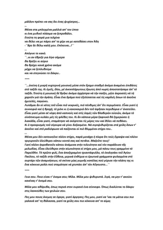 μάλλον πρέπει να σας δει ένας ψυχίατρος…
…
Μέσα στα μπλεγμένα μαλλιά απ’ τον ύπνο
κι ένα μυθικό πλάσμα να ξεπροβάλει.
Ετούτη τη φορά μια τελχίνα
να θέλει να με πάρει απ’ το χέρι να με κατεβάσει στον Άδη
-΄΄Βρε δε θέλω καλή μου. Επέκεινα…!΄΄
…
Απόγινε το κακό.
΄΄..κι αν έβρεξε για λίγο σήμερα
θα βρέξει κι αύριο
θα βρέχει κανά χρόνο ακόμα
μέχρι να ξεπλυθούμε
και να στεγνώσει το δάκρυ..
~~~
΄΄...ἐκείνη ἡ μικρή νυχτερινή μουσική μέσα στόν ἔρημο σταθμό ἀκόμα ἀναμένει ἐπιβάτες
στό ταξίδι της. Κι ἐμεῖς, ὅλοι, μέ ἀνεκπλήρωτους ἔρωτες ἀπό νωρίς ἀποστατήσαμε ἀπ’ τό
ταξίδι. Ἐτούτη ἡ μουσική δέ βρῆκε ἀκόμα ὀρχήστρα νά τήν παίξει, μήτε ἀκροατές νά τή
χαροῦν γιά τήν ἀγάπη. Εἶναι ἕνα δράμα πού ἐξελίσσεται καί τίς καρδιές ὅσων τό ἀκοῦνε
ἡμιτελές, παγώνει.
Λυπᾶμαι ἄν οἱ νότες τοῦ εἶναι πιό νεκρικές, πιό πένθιμες ἀπ’ ὅτι περιμένατε. Εἶναι γιατί ἡ
συννεφιά καί ἡ βροχή, τό χιόνι κι ἡ κακοκαιριά δέν τοῦ ἀφῆσαν περιθώρια ν’ ἀνατείλει.
Εἶναι γιατί μέσα σέ νέφη ἀπό καπνούς καί στίς ὀσμές τῶν βλαβερῶν οὐσιῶν, ἀκόμα τό
οἰνόπνευμα κυλάει μές τίς φλέβες του. Κι ἄν κάποια μέρα ξαφνικά θά ξημερώσει ἡ
λιακάδα, εἶναι γιατί, σταμάτησε νά σκέφτεται τίς μέρες του καί θέλει νά πεθάνει.
Κι ὁ προορισμός τοῦ σίγουρα νά γίνει δοξασμένο. Νά σιγοψιθυρίζεται στά χείλη ὅσων τ’
ἀκοῦνε καί στό ραδιόφωνο νά παίζονται οἱ πιό θλιμμένοι στίχοι του..
...
Μέσα μου δέν κατοικοῦνε πλέον στίχοι, παρά μονάχα ἡ πίκρα ὅτι τούς ἔγραψα καί πλέον
τριγυρνοῦν ἐλεύθεροι κάπου κοντά σας καί πετᾶνε. Μαζεῦτε τους!
Γιατί πλέον ἀκροβατοῦν κάπου ἀνάμεσα στήν τελειότητα καί τόν παράδεισο τῆς
μελωδίας. Εἶναι ἐλεύθεροι στήν αἰωνιότητα οἱ στίχοι μου, μά πάνω τους γραμμένο τό
Παρελθόν. Τό πρῶτο φιλί, ἕνα ἀποξηραμένο τριαντάφυλλο, τό ἐκκλησάκι τοῦ Ἁγίου
Παύλου, τό ταξίδι στήν Εὔβοια, μερικά ἐνθύμια κι ἐρωτικά γράμματα φυλαγμένα στό
συρτάρι τῶν ἀναμνήσεων, τό σκίτσο μίας γυμνῆς κοπέλας πού γύρισε τήν πλάτη της κι
ἕνα κόκκινο ρολόι πού σταμάτησε νά χτυπάει ἀπ’ τόν Αὔγουστο...΄΄
~~~
Γεια σου. Ποιο είναι τ’ όνομα σου; Μίλα. Μίλα μου ψιθυριστά. Σιγά, να μην τ’ ακούει
κανένας τ’ όνομά σου.
Μίλα μου αθόρυβα, όπως περνά στον ουρανό ένα σύννεφο. Όπως διαλύεται το δάκρυ
στις λακκούβες των χειλιών σου.
Πες μου ποιος άνεμος σε έφερε, γιατί άργησες; Πες μου, γιατί να ‘ναι τα μάτια σου πιο
γαλανά απ’ τη θάλασσα, γιατί τα χείλη σου πιο κόκκινα απ’ το αίμα;
 