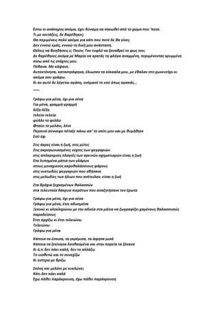 Έστω κι ανάπηρος ακόμα, έχει δύναμη να σηκωθεί από το χώμα που ‘πεσε.
Τι με κοιτάζεις, δε βαρέθηκες;
Θα περιμένεις πολύ ακόμα για κάτι που ποτέ δε θα γίνει;
Δεν εννοώ εμάς, εννοώ τη δική μου ανάσταση.
Θέλεις να βοηθήσεις ε; Ποιον; Τον τυφλό να ξαναβρεί το φως του;
Δε βαρέθηκες ακόμα ρε Μαρία να κρατάς τη φλόγα αναμμένη, περιμένοντας κρυμμένη
πίσω από τις στάχτες μου.
Πέθανα. Με κάψανε.
Αυτοκτόνησα, καταστράφηκα, έλιωσαν τα κόκκαλα μου, με έβαλαν στο χωνευτήρι κι
ακόμα σου γράφω.
Κι αν αυτό δε λέγεται αγάπη, ονόμασέ το εσύ όπως αγαπάς...
~~~
Γράφω για μένα, όχι για σένα
Για μένα, γραμμή-γραμμή
λέξη-λέξη
τελεία-τελεία
φύλλο το φύλλο
Φταίει το μελάνι, λένε
Περσινό σύννεφο πέταξε πάνω απ’ το σπίτι μου και με θυμήθηκε
Εσύ όχι
Στις άκρες είναι η ζωή, στις μύτες
Στις ακρογωνιασμένες νύχτες των φεγγαριών
στις απόκρημνες πλαγιές των ορεινών σχηματισμών είναι η ζωή
Στα λυπημένα μάτια των γλάρων
στους μοναχικούς ακροθαλάσσιους φάρους
στις νυκτωδίες φεγγαριών που σβήσανε
στις μελωδίες των ήλιων που ανέτειλαν, είναι η ζωή
Στα βράχια ξεχασμένων θαλασσών
στα τελευταία δάκρυα πιερότων που αναζητήσανε τον έρωτα
Γράφω για μένα, όχι για σένα
Γράφω για μένα, έτσι αδικημένα
Ξεκινώ κι ολοκληρώνω με την αδικία στα μάτια να ζωγραφίζει χαμένους θαλασσινούς
παραδείσους
Έτσι αρχίζω κι έτσι τελειώνω
Τελειώνω
Γράφω για μένα
Κάποια τα έσκισα, τα γκρέμισα, τα άφησα μισά
Κάποια τα ξεκίνησα λανθασμένα και στην πορεία τα ξέκανα
Κι ό,τι δεν πάει καλά, δεν το αλλάζω
Το υιοθετώ και το συνεχίζω
Κι ύστερα με βρίζω
Σκόνη και μελάνι με κυκλώνει
Κάτι δεν πάει καλά
Έχω πάθει παράκρουση, έχω πάθει παράκρουση
 