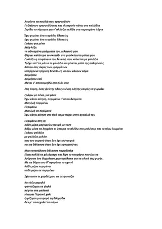 Ακούστε τα πουλιά που τραγουδούν
Πεθαίνουν τραγουδώντας και γλιστρούν πάνω στα καλώδια
Στρίβω το νόμισμα για ν’ αλλάξω σελίδα στα περασμένα λόγια
Έχω γεμίσει ένα τετράδιο βλακείες
έχω γεμίσει ένα τετράδιο βλακείες
Γράφω για μένα
λέξη-λέξη
τα αδικημένα γράμματα του μελανιού μου
Φέγγει καλύτερα το σκοτάδι στα μισόκλειστα μάτια μου
Γυαλίζει η επιφάνεια του λευκού, που ντύνεται με γαλάζιο
Τρέχει απ’ τα μάτια το γαλάζιο και γίνεται μπλε της παλίρροιας
Κάπου στις άκρες των γραμμάτων
υπάρχουνε τρίχινες βεντάλιες να σου κάνουν αέρα
Κοιμήσου
Κοιμήσου εσύ
Μένει ν’ αποκοιμηθώ στο πλάι σου
Στις άκρες, ένας ψεύτης ήλιος κι ένας αλήτης καιρός να γυρνάει
Γράφω με πένα, για μένα
Έχω κάνει αίτηση, περιμένω τ’ αποτελέσματα
Μια ζωή περιμένω
Περιμένω
Μια ζωή σε περίμενα
Έχω κάνει αίτηση στο Θεό να με πάρει στην αγκαλιά του
Περιμένω στη γη
Κάθε μέρα μαγειρεύω πουρέ με τοστ
Βάζω μέσα τα ληγμένα κι ύστερα τα αλέθω στο μπλέντερ και τα πίνω λιωμένα
Γράφω γαλάζια
με γαλάζιο μελάνι
σαν τον ουρανό όταν δεν έχει συννεφιά
και τη θάλασσα όταν δεν έχει φουρτούνες
Μια καταγάλανη θάλασσα παραδίπλα
Είναι πολλά τα χιλιόμετρα και λίγο το κουράγιο που έμεινε
Αγόρασα ένα δερμάτινο χαρτοφύλακα για τα υλικά της φυγής
Με τα δώρα σου θ’ αγοράσω το σχοινί
Κάθε μέρα περιμένω
κάθε μέρα σε περιμένω
Σχίστηκαν οι χορδές μου να σε φωνάζω
Κοιτάζω χαμηλά
φαντάζομαι τα ψηλά
πέφτω στα μαλακά
γίνομαι Περσικό χαλί
ξυρίζομαι μια φορά τη βδομάδα
δεν μ΄ απασχολεί το αύριο
 