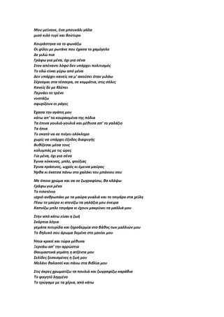 Μου μείνανε, ένα μπουκάλι γάλα
μισό κιλό τυρί και βούτυρο
Κουράστηκα να το φωνάζω
Οι φίλοι με ρωτάνε που έχασα το χαμόγελο
Δε μιλώ πια
Γράφω για μένα, όχι για σένα
Στον απέναντι λόφο δεν υπάρχει πολιτισμός
Το εδώ είναι γύρω από μένα
Δεν υπάρχει κανείς να μ’ ακούσει όταν μιλάω
Σέρνομαι στα τέσσερα, σε κομμάτια, στις σόλες
Κανείς δε με βλέπει
Περνάει το τρένο
νυστάζω
σφυρίζουν οι ράγες
Έχασα την αγάπη μου
κάτω απ’ τα κουρασμένα της πόδια
Τα έπινα γουλιά-γουλιά και μέθυσα απ’ το γαλάζιο
Τα ήπια
Το σκατό να σε πνίγει ολόκληρο
χωρίς να υπάρχει έξοδος διαφυγής
Βυθίζεσαι μέσα τους
κολυμπάς με τις ώρες
Για μένα, όχι για σένα
Έγινα κόκκινος, μπλε, φούξιας
Έγινα πράσινος, ωχρός κι έμεινα μαύρος
Ήρθα κι έκατσα πάνω στο χαλάκι του μπάνιου σου
Με όποιο χρώμα και να σε ζωγραφίσω, θα κλάψω
Γράφω για μένα
Το τιποτένιο
ισχνό ανθρωπάκι με τα μαύρα γυαλιά και το τσιγάρο στα χείλη
Πίνω το μαύρο κι ατενίζω τα γαλάζια μου όνειρα
Καπνίζω μπλε τσιγάρα κι έχουν μακρύνει τα μαλλιά μου
Στην από κάτω είναι η ζωή
Σκόρπια λόγια
γεμάτα πιτυρίδα και ξηροδερμία στο βάθος των μαλλιών μου
Το θηλυκό σου άρωμα δεμένο στο μανίκι μου
Ήπια κρασί και τώρα μέθυσα
Ξερνάω απ’ την αρρώστια
Θαυμαστικά γεμάτη η ατζέντα μου
Σελίδες ξεσκισμένες η ζωή μου
Μελάνι θαλασσί και πάνω στα βιβλία μου
Στις άκρες χρωματίζω τα πουλιά και ζωγραφίζω καράβια
Το φαγητό ληγμένο
Το τρώγαμε με τα χέρια, από κάτω
 