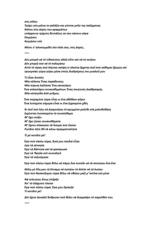 στις σόλες
Τρέχει στα μάτια το γαλάζιο και γίνεται μπλε της παλίρροιας
Κάπου στις άκρες των γραμμάτων
υπάρχουνε τρίχινες βεντάλιες να σου κάνουν αέρα
Κοιμήσου
Κοιμήσου εσύ
Μένει ν’ αποκοιμηθώ στο πλάι σου, στις άκρες..
~~~
Δέν μπορῶ νά τό τιθασεύσω ἀλλά οὔτε καί νά τό νικήσω
Δέν μπορῶ καν νά τό πολεμήσω
Αὐτό τό τέρας πού λέγεται σκέψη κι ὁλοένα ἔρχεται ἐκεῖ πού κάθομαι ἤρεμος καί
τριγυρνάει γύρω-γύρω μέσα στούς διαδρόμους του μυαλοῦ μου
Τί εἶναι λοιπόν;
Μία κόλαση. Ἕνας παράδεισος;
Μία πύρινη λαίλαπα. Ἕνα σανατόριο.
Ἕνα κολαστήριο συναισθημάτων. Ἕνας ποιητικός ἀναβρασμός.
Μία καταιγίδα ἀπό μνῆμες;
Ἕνα πικραμένο τώρα εἶναι κι ἕνα ἀβέβαιο αὔριο
Ἕνα λυπημένο σήμερα εἶναι κι ἕνα ξεχασμένο χθές
Κι ἐκεῖ πού λέω νά λησμονήσω τό κρυμμένο μολύβι στή μολυβοθήκη
ξεχύνεται λυσσασμένο τό συναίσθημα
Μ’ ἔχει πνίξει
Μ’ ἔχει ζώσει συναισθήματα
Μ’ ἔχουν πλακώσει τά ὄνειρα πού ἔκανα
Ρωτᾶνε πότε θά τά κάνω πραγματικότητα
Τί μέ κοιτᾶτε ρέ!
Ἐγώ πού κλαίω τώρα, δικά μου παιδιά εἶναι
ἐγώ τά γέννησα
Ἐγώ τά βάπτισα καί τά φανέρωσα
Ἐγώ τά ‘βγαλα στό συνειδητό
Ἐγώ τά ταξινόμησα
Ἐγώ πού κλαίω τώρα θέλω νά πάρω ἕνα πιστόλι νά τά σκοτώσω ἕνα-ἕνα
Θέλω μέ ὅλη μου τή δύναμη νά πατήσω τό delete νά τά λιώσω
Ἐγώ πού βασανίζομαι τώρα θέλω νά σβήσω μαζί μ’ ἐκεῖνα καί μένα
Νά τελειώσω ὅπως ὑπῆρξα
Ἀπ’ τό ἐλάχιστο τίποτα
Ἐγώ πού κλαίω τώρα. Ἐγώ μου ἔφταιξα
Τί κοιτᾶτε ρέ!
Δέν ἔχετε ξαναδεῖ ἄνθρωπο ποῦ θέλει νά διαγράψει τό παρελθόν του;
~~~
 