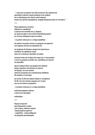 ΄΄…είναι για το γαμώτο που όλα αυτά που σου μαζεύονται
φαντάζουν κάποια στιγμή πελώρια ή και σκάρτα
και η ταξινόμηση που έκανες κατά καιρούς
γίνηκε μια τρύπια περηφάνεια, άναρχα δομημένη μέσα σε κουτάκια..΄΄
~~~
Όταν χαμήλωσες τα μάτια
σβήσανε οι προβολείς
κι έμεινα στο σκοτάδι που μ’ άφησες
με υγρά στο χέρι κι ένα στυλό αναποδογυρισμένο
με τη μύτη στραμμένη προς τα επάνω
- το μελάνι στέγνωσε κι ο στίχος ξεράθηκε -
δε φτάνει να γεμίσω τούτες τις γραμμές του χαρτιού
που άφησες λευκές στο πέρασμά σου
τα ποιήματα δε δώσανε τροφή στον έρωτά μου
αντίθετα τον σχόλασαν νωρίς
μήτε και τη ζωή μου έφτιαξαν να τρέχω
κόπιασα τόσο για να βρω ένα κορμί για ν’ ακουμπήσω
κι από τις μακριές κοτσίδες του, ορειβάτης να πιαστώ
να κρατηθώ..
έχυνα σπέρμα πάνω στα χνάρια που άφησες
μήπως καρπίσει ένα δέντρο του έρωτα
να θυμίζει, ότι εκεί κάποτε
κάποιος τρυφερός και ευκατάστατος διαβάτης
θα περάσει το κατώφλι
μα αυτός, δε θα σου φέρνει δώρα κι υποσχέσεις
δε θα ‘ναι ένα πέτσινο κομμάτι απ’ τη ζωή
για να τον σκίσεις σα χαρτόνι..
- το μελάνι στέγνωσε κι ο στίχος ξεράθηκε -
καλύτερα χαρμάνι σέρτικο
η ζωή να με φουμάρει
καληνύχτα..
~~~
Νωρίς τα πρωινά
πριν ξημερώσει η μέρα
υπό το φως, κάποιων κεριών
΄λησμονημένων χρόνων΄
- παρέδιδες - απλά μαθήματα
της ψυχικής φωτογραφίας
 